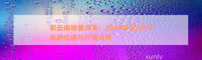 彩云南现普洱茶：2004年至2006年的价格与行情分析