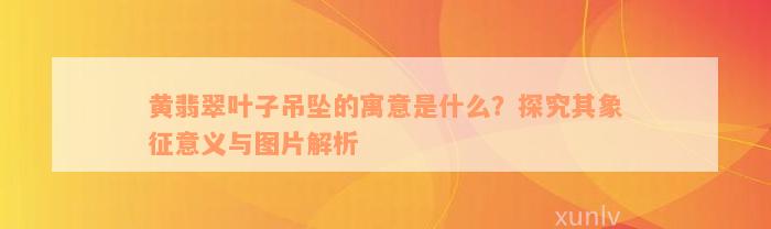 黄翡翠叶子吊坠的寓意是什么？探究其象征意义与图片解析