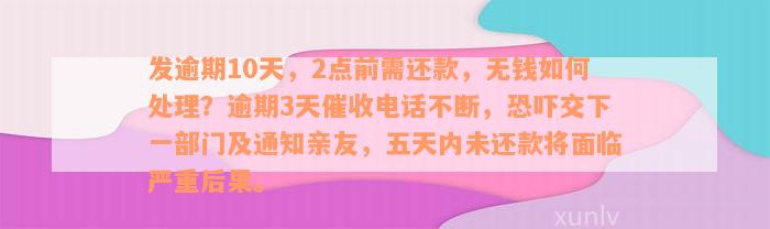 发逾期10天，2点前需还款，无钱如何处理？逾期3天催收电话不断，恐吓交下一部门及通知亲友，五天内未还款将面临严重后果。