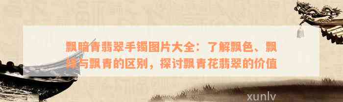 飘暗青翡翠手镯图片大全：了解飘色、飘绿与飘青的区别，探讨飘青花翡翠的价值