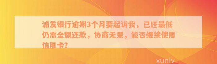 浦发银行逾期3个月要起诉我，已还最低仍需全额还款，协商无果，能否继续使用信用卡？