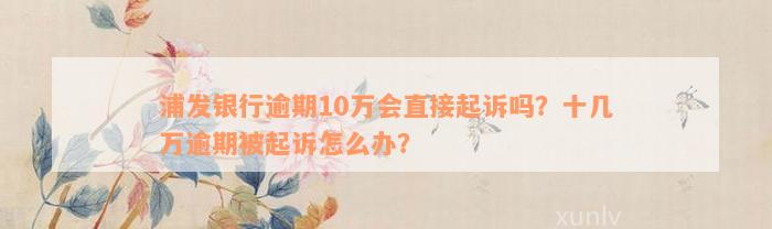 浦发银行逾期10万会直接起诉吗？十几万逾期被起诉怎么办？