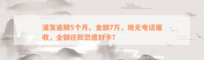 浦发逾期5个月、金额7万，现无电话催收，全额还款恐遭封卡？