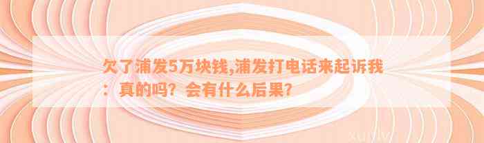 欠了浦发5万块钱,浦发打电话来起诉我：真的吗？会有什么后果？