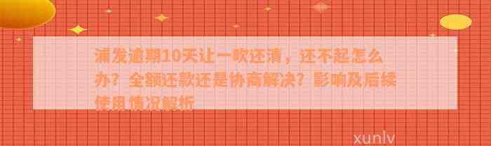 浦发逾期10天让一吹还清，还不起怎么办？全额还款还是协商解决？影响及后续使用情况解析