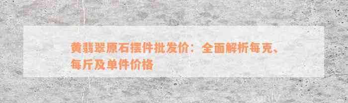 黄翡翠原石摆件批发价：全面解析每克、每斤及单件价格