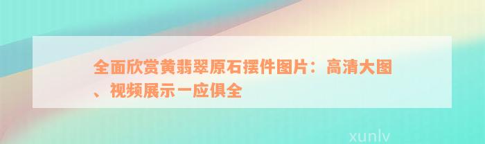 全面欣赏黄翡翠原石摆件图片：高清大图、视频展示一应俱全