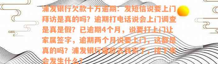 浦发银行欠款十万逾期：发短信说要上门拜访是真的吗？逾期打电话说会上门调查是真是假？已逾期4个月，说要打上门让家属签字，逾期两个月说要上门，这都是真的吗？浦发银行催款去我家了，接下来会发生什么？