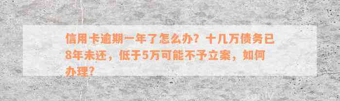 信用卡逾期一年了怎么办？十几万债务已8年未还，低于5万可能不予立案，如何办理?