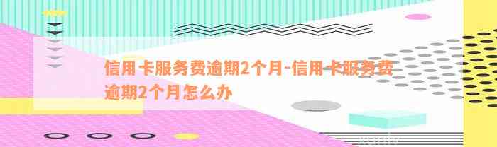 信用卡服务费逾期2个月-信用卡服务费逾期2个月怎么办