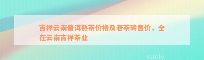 吉祥云南普洱熟茶价格及老茶砖售价，全在云南吉祥茶业