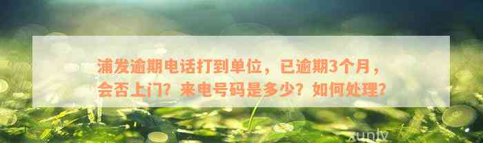 浦发逾期电话打到单位，已逾期3个月，会否上门？来电号码是多少？如何处理？