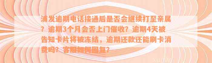 浦发逾期电话接通后是否会继续打至亲属？逾期3个月会否上门催收？逾期4天被告知卡片将被冻结，逾期还款还能刷卡消费吗？客服如何回复？