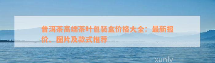 普洱茶高端茶叶包装盒价格大全：最新报价、图片及款式推荐