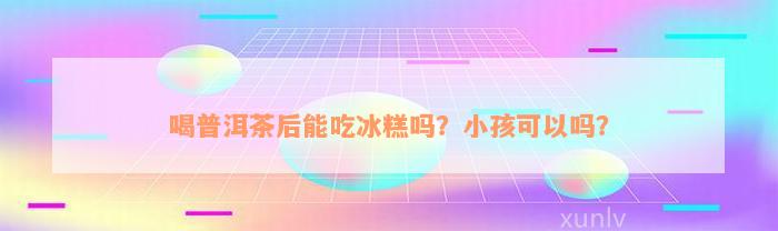 喝普洱茶后能吃冰糕吗？小孩可以吗？