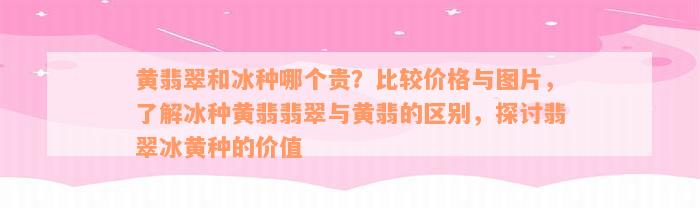 黄翡翠和冰种哪个贵？比较价格与图片，了解冰种黄翡翡翠与黄翡的区别，探讨翡翠冰黄种的价值