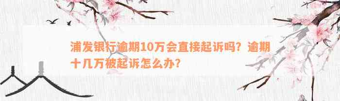 浦发银行逾期10万会直接起诉吗？逾期十几万被起诉怎么办？