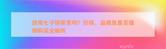 勐海七子饼茶贵吗？价格、品质及是否值得购买全解析