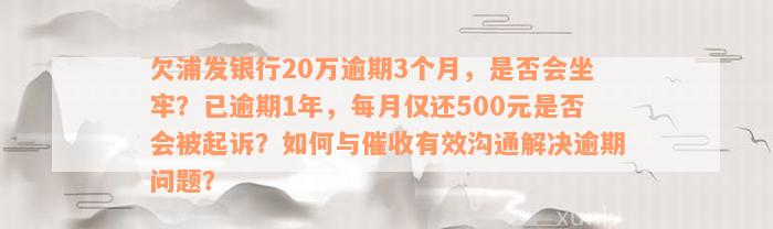 欠浦发银行20万逾期3个月，是否会坐牢？已逾期1年，每月仅还500元是否会被起诉？如何与催收有效沟通解决逾期问题？