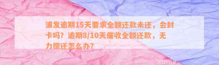 浦发逾期15天要求全额还款未还，会封卡吗？逾期8/10天催收全额还款，无力偿还怎么办？