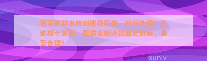 浦发逾期未收到催收短信，如何处理？已逾期十多天，要求全额还款且无协商，是否合理？