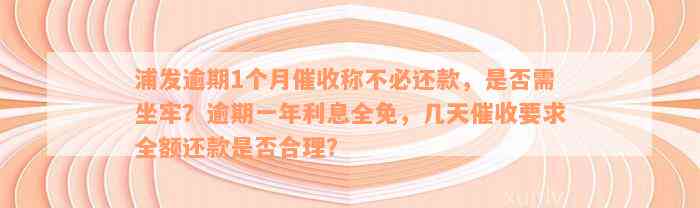 浦发逾期1个月催收称不必还款，是否需坐牢？逾期一年利息全免，几天催收要求全额还款是否合理？