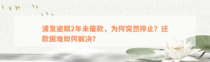 浦发逾期2年未催款，为何突然停止？还款困难如何解决？