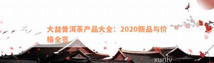 大益普洱茶产品大全：2020新品与价格全览