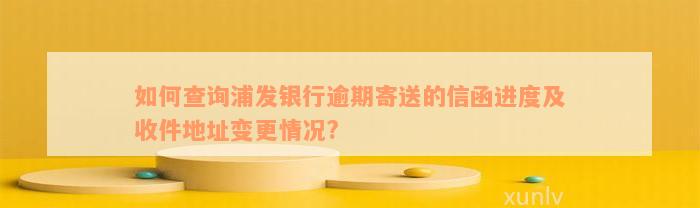 如何查询浦发银行逾期寄送的信函进度及收件地址变更情况?