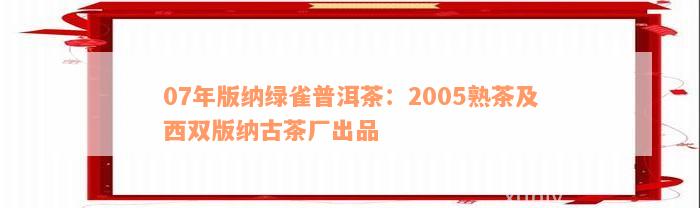 07年版纳绿雀普洱茶：2005熟茶及西双版纳古茶厂出品