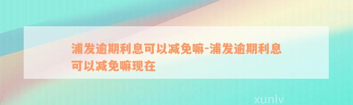 浦发逾期利息可以减免嘛-浦发逾期利息可以减免嘛现在