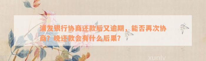 浦发银行协商还款后又逾期，能否再次协商？晚还款会有什么后果？