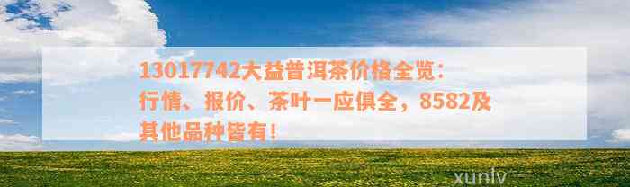 13017742大益普洱茶价格全览：行情、报价、茶叶一应俱全，8582及其他品种皆有！