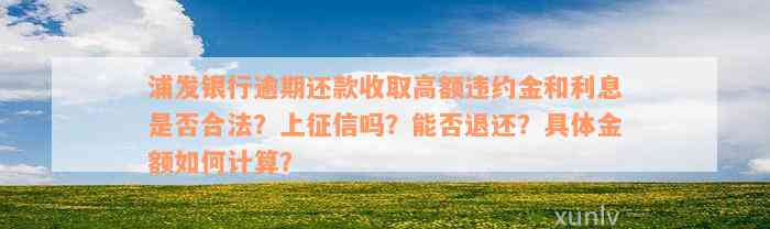 浦发银行逾期还款收取高额违约金和利息是否合法？上征信吗？能否退还？具体金额如何计算？