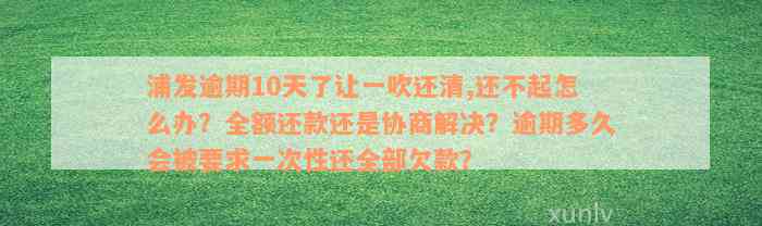 浦发逾期10天了让一吹还清,还不起怎么办？全额还款还是协商解决？逾期多久会被要求一次性还全部欠款？