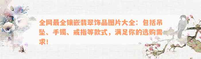 全网最全镶嵌翡翠饰品图片大全：包括吊坠、手镯、戒指等款式，满足你的选购需求！