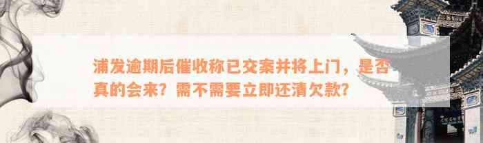 浦发逾期后催收称已交案并将上门，是否真的会来？需不需要立即还清欠款？