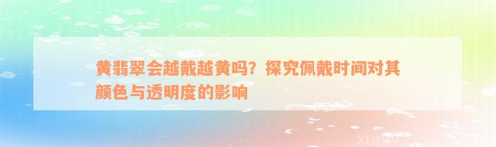 黄翡翠会越戴越黄吗？探究佩戴时间对其颜色与透明度的影响