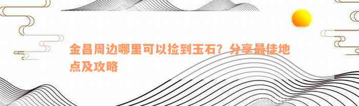 金昌周边哪里可以捡到玉石？分享最佳地点及攻略