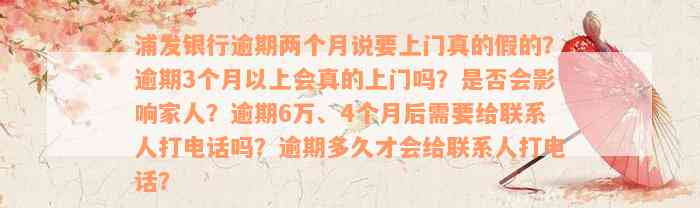 浦发银行逾期两个月说要上门真的假的？逾期3个月以上会真的上门吗？是否会影响家人？逾期6万、4个月后需要给联系人打电话吗？逾期多久才会给联系人打电话？