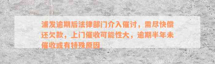 浦发逾期后法律部门介入催讨，需尽快偿还欠款，上门催收可能性大，逾期半年未催收或有特殊原因