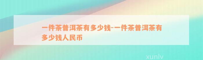 一件茶普洱茶有多少钱-一件茶普洱茶有多少钱人民币