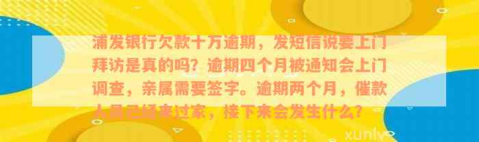 浦发银行欠款十万逾期，发短信说要上门拜访是真的吗？逾期四个月被通知会上门调查，亲属需要签字。逾期两个月，催款人员已经来过家，接下来会发生什么？