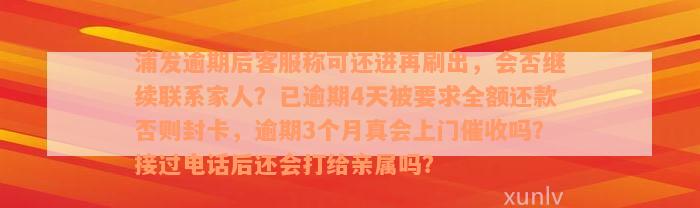 浦发逾期后客服称可还进再刷出，会否继续联系家人？已逾期4天被要求全额还款否则封卡，逾期3个月真会上门催收吗？接过电话后还会打给亲属吗？