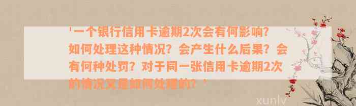 '一个银行信用卡逾期2次会有何影响？如何处理这种情况？会产生什么后果？会有何种处罚？对于同一张信用卡逾期2次的情况又是如何处理的？'