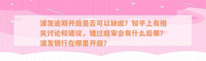 浦发逾期开庭是否可以缺席？知乎上有相关讨论和建议，错过庭审会有什么后果？浦发银行在哪里开庭？