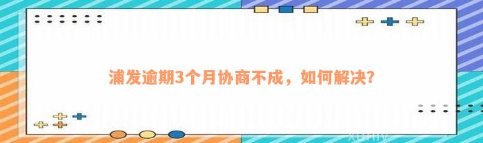 浦发逾期3个月协商不成，如何解决？