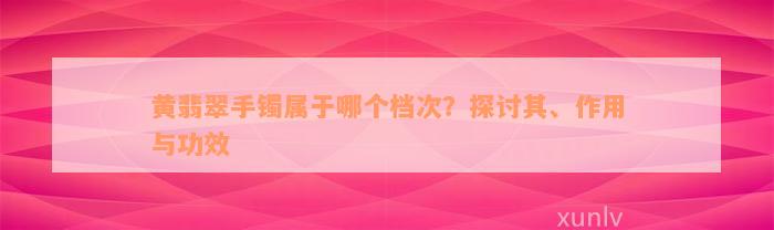 黄翡翠手镯属于哪个档次？探讨其、作用与功效