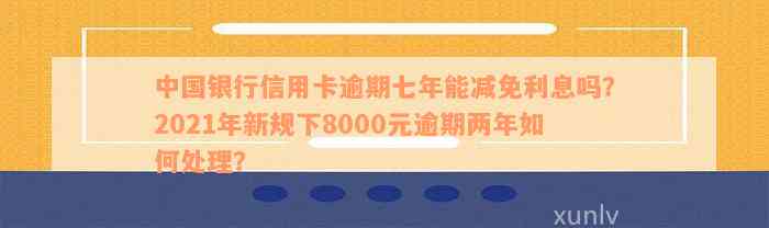 中国银行信用卡逾期七年能减免利息吗？2021年新规下8000元逾期两年如何处理？