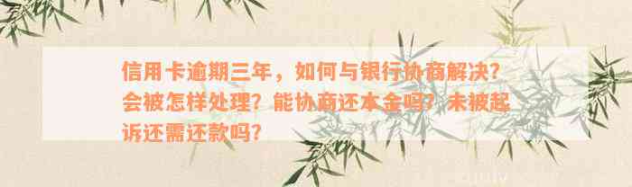 信用卡逾期三年，如何与银行协商解决？会被怎样处理？能协商还本金吗？未被起诉还需还款吗？